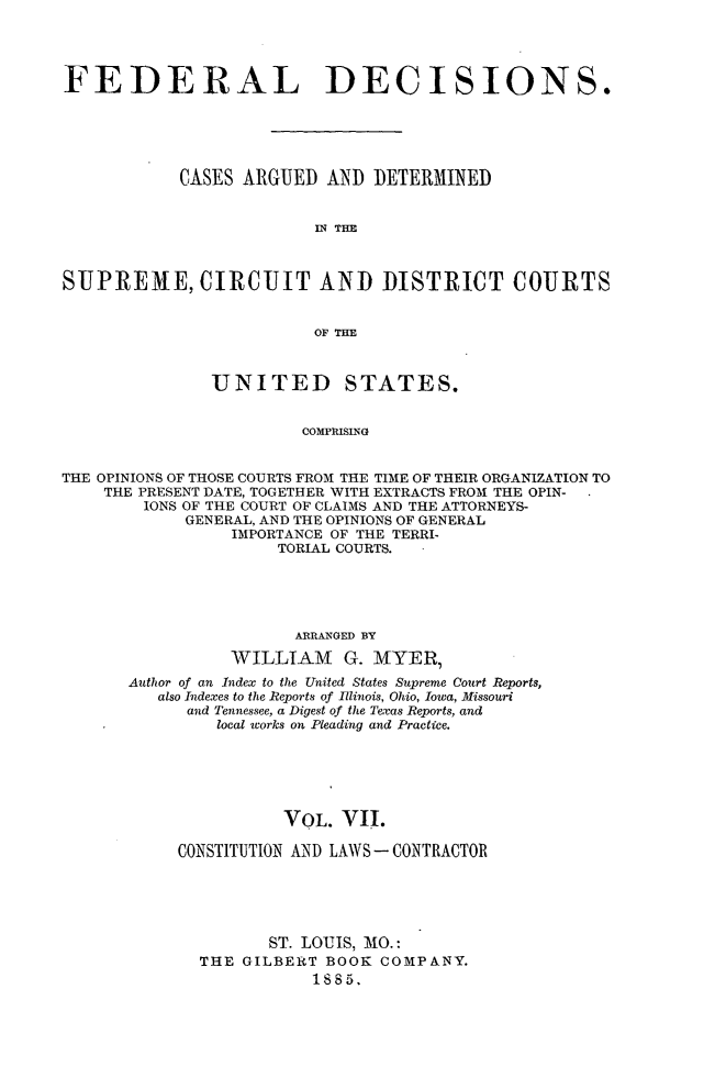 handle is hein.cases/fdrldcsns0007 and id is 1 raw text is: FEDERAL DECISIONS.
CASES ARGUED AND DETERMINED
THE
SUPREME, CIRCUIT AND DISTRICT COURTS
OF THE
UNITED STATES.
COMPRISING
THE OPINIONS OF THOSE COURTS FROM THE TIME OF THEIR ORGANIZATION TO
THE PRESENT DATE, TOGETHER WITH EXTRACTS FROM THE OPIN-
IONS OF THE COURT OF CLAIMS AND THE ATTORNEYS-
GENERAL, AND THE OPINIONS OF GENERAL
IMPORTANCE OF THE TERRI-
TORIAL COURTS.

ARRANGED BY
WILLIAM G. MYER)
Author of an Index to the United States Supreme Court Reports,
also Indexes to the Reports of Illinois, Ohio, Iowa, Missouri
and Tennessee, a Digest of the Texas Reports, and
local works on Pleading and Practice.
VOL. VII.
CONSTITUTION AND LAWS-CONTRACTOR
ST. LOUIS, MO.:
THE GILBERT BOOK COMPANY.
1885.


