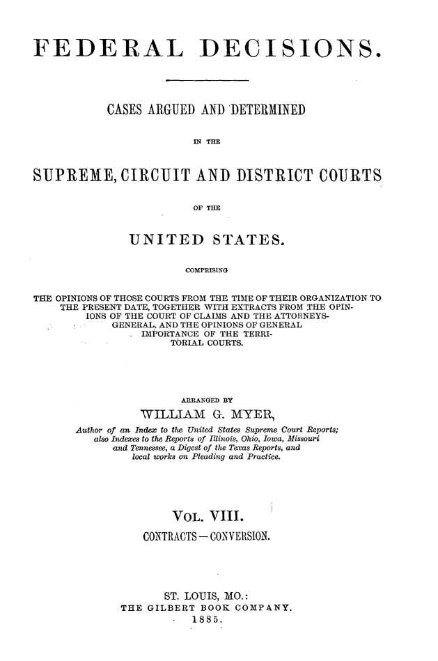 handle is hein.cases/fdrldcsns0008 and id is 1 raw text is: FEDERAL DECISIONS.
CASES ARGUED AND DETERMINED
IN THE
SUPREME, CIRCUIT AND DISTRICT COURTS
OF THE
UNITED STATES.
COMPRISING
THE OPINIONS OF THOSE COURTS FROM THE TIME OF THEIR ORGANIZATION TO
THE PRESENT DATE, TOGETHER WITH EXTRACTS FROM THE OPIN-
IONS OF THE COURT OF CLAIMS AND THE ATTORNEYS-
GENERAL, AND THE OPINIONS OF GENERAL
IMPORTANCE OF THE TERRI-
TORIAL COURTS.

ARRANGED BY
WILLIAM G. MYER,
Author of an Index to the United States Supreme Court Reports;
also Indexes to the Reports of Illinois, Ohio, Iowa, Missouri
and Tennessee, a Digest of the Texas Reports, and
local works on Pleading and Practice.
VOL. VIII.
CONTRACTS - CONVERSION.
ST. LOUIS, MO.:
THE GILBERT BOOK COMPANY.
1885.


