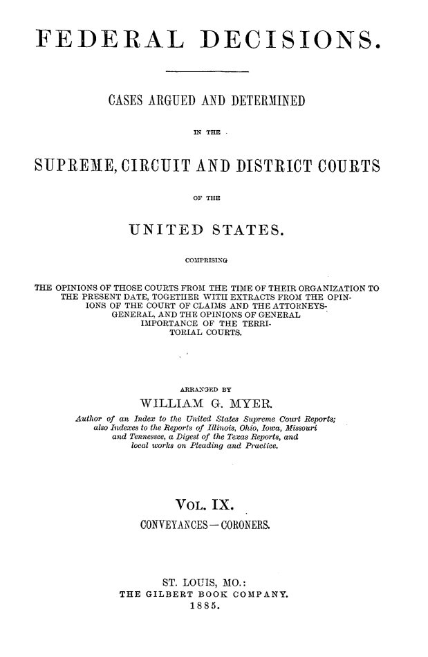 handle is hein.cases/fdrldcsns0009 and id is 1 raw text is: FEDERAL DECISIONS.
CASES ARGUED AND DETERMINED
IN THE .
SUPRE)ME, CIRCUIT AND DISTRICT COURTS
OF THE
UNITED STATES.
COMPRISING
THE OPINIONS OF THOSE COURTS FROM THE TIME OF THEIR ORGANIZATION TO
THE PRESENT DATE, TOGETHER WITH EXTRACTS FROM THE OPIN-
IONS OF THE COURT OF CLAIMS AND THE ATTORNEYS-
GENERAL, AND THE OPINIONS OF GENERAL
IMPORTANCE OF THE TERRI-
TORIAL COURTS.

ARRANOED BY
WILLIAM G. MYER.
Author of an Index to the United States Supreme Court Reports;
also Indexes to the Reports of Illinois, Ohio, Iowa, Missouri
and Tennessee, a Digest of the Texas Reports, and
local works on Pleading and Practice.
VOL. IX.
CONVEYANCES - CORONERS.
ST. LOUIS, MO.:
THE GILBERT BOOK COMPANY.
1885.


