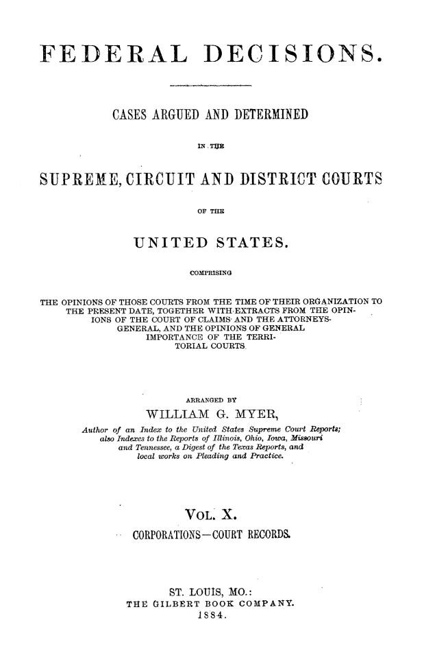 handle is hein.cases/fdrldcsns0010 and id is 1 raw text is: FEDERAL DECISIONS.
CASES ARGUED AND DETERMINED
IN. TUB
SUPREI E, CIRCUIT AND DISTRICT COURTS
OF THE
UNITED STATES.
COMPRISING
THE OPINIONS OF THOSE COURTS FROM THE TIME OF THEIR ORGANIZATION TO
THE PRESENT DATE, TOGETHER WITH-EXTRACTS FROM THE OPIN-
IONS OF THE COURT OF CLAIMS- AND THE ATTORNEYS-
GENERAL, AND THE OPINIONS OF GENERAL
IMPORTANCE OF THE TERRI-
TORIAL COURTS.

ARRANGED BY
WILLIAM G. MYER)
Author of an Index to the United States Supreme Court Reports;
also Indexes to the Reports of Illinois, Ohio, Iowa, Missouri
and Tennessee, a Digest of the Texas Reports, and
local works on Pleading and Practice.
VOL. X.
CORPORATIONS-COURT RECORD&
ST. LOUIS, 11O.:
THE GILBERT BOOK COMPANY.
1S884.


