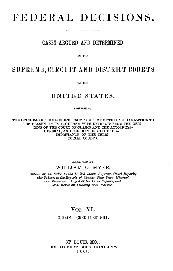 handle is hein.cases/fdrldcsns0011 and id is 1 raw text is: FEDERAL DECISIONS.
CASES ARGUED AND DETERMINED
IN TIM
SUPREME, CIRCUIT AND DISTRICT COURTS
OF THE
UNITED STATES.
COMPRISING
THE OPINIONS OF THOSE COURTS FROM THE TIME OF THEIR ORGANIZATION TO
THE PRESENT DATE, TOGETHER WITH EXTRACTS FROM THE OPIN-
IONS OF THE COURT OF CLAIMS AND THE ATTORNEYS-
GENERAL, AND THE OPINIONS OF GENERAL
IMPORTANCE OF THE TERRI-
TORIAL COURTS.

ARRANGED BY
WILLIA! G. MYER,
Author of an Index to the United States Supreme Court Rtports
also Indexes to the Reports of Illinois, Ohio, Iowa, Missouri
and Tennessee, a Digest of the Texas Reports, and
local works on Pleading and Practica
VOL. XI.
COURTS - CREDITORS' BILL.
ST. LOUIS, MO.:
THE GILBERT BOOK COMPANY.
1885.


