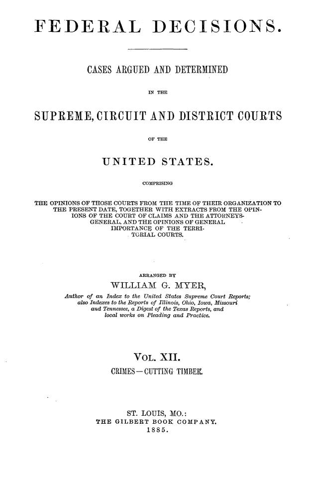 handle is hein.cases/fdrldcsns0012 and id is 1 raw text is: FEDERAL DECISIONS.
CASES ARGUED AND DETERMINED
IN THE
SUPREME, CIRCUIT AND DISTRICT COURTS
OF THE
UNITED STATES.
COMPRISING
THE OPINIONS OF THOSE COURTS FROM THE TIME OF THEIR ORGANIZATION TO
THE PRESENT DATE, TOGETHER WITH EXTRACTS FRO M THE OPIN-
IONS OF THE COURT OF CLAIMS AND THE ATTORNEYS-
GENERAL, AND THE OPINIONS OF GENERAL
IMPORTANCE OF THE TERRI-
. TORIAL COURTS.

ARRANGED BY
WILLIAM G. MYER,
Author of an Index to the United States Supreme Court Reports;
also Indexes to the Reports of Illinois, Ohio, Iowa, Missouri
and Tennessee, a Digest of the Texas Reports, and
local works on Pleading and Practice.
VOL. XII.
CRIMES- CUTTING TIMBElf.
ST. LOUIS, MO.:
THE GILBERT BOOK COMPANY.
1885.


