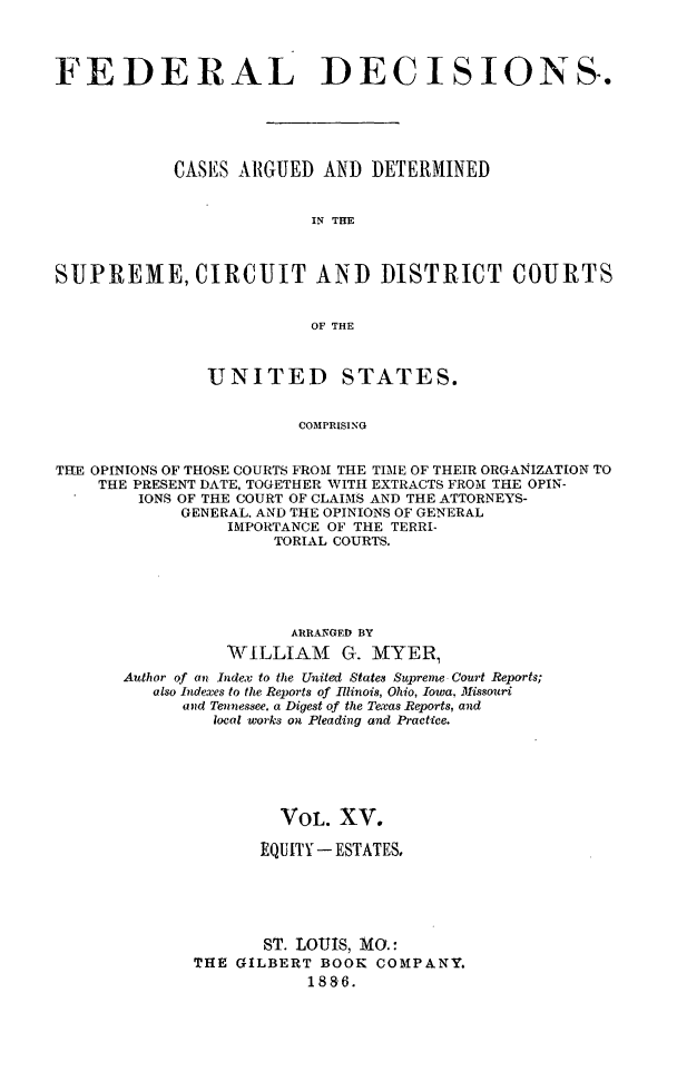 handle is hein.cases/fdrldcsns0015 and id is 1 raw text is: FEDERAL DECISIONS.
CASES ARGUED AND DETERMINED
IN THE
SUPREME, CIRCUIT AND DISTRICT COURTS
OF THE
UNITED STATES.
COMPRISING
THE OPINIONS OF THOSE COURTS FROM THE TIME OF THEIR ORGANIZATION TO
THE PRESENT DATE, TOGETHER WITH EXTRACTS FROM THE OPIN-
IONS OF THE COURT OF CLAIMS AND THE ATTORNEYS-
GENERAL. AND THE OPINIONS OF GENERAL
IMPORTANCE OF THE TERRI-
TORIAL COURTS.

ARRANGED BY
'WILLIAM G. MYER,
Author of an Index to the United States Supreme Court Reports;
also Indexes to the Reports of Illinois, Ohio, Iowa, Missouri
and Tennessee. a Digest of the Te-cas Reports, and
local works on Pleading and Practice.
VOL. XV.
EQUITY - ESTATES,
ST. LOUIS, MO.:
THE GILBERT BOOK COMPANY.
1886.


