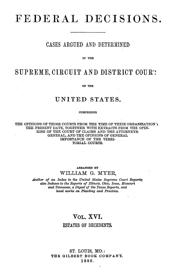 handle is hein.cases/fdrldcsns0016 and id is 1 raw text is: FEDERAL DECISIONS.
CASES ARGUED AND DETERMINED
IN THE
SUPREME, CIRCUIT AND DISTRICT COUR'J
OF THE
UNITED STATES.
COMPRISING
THE OPINIONS OF THOSE COURTS FROM THE TIME OF THEIR ORGANIZATION 'i
THE PRESENT DATE, TOGETHER WITH EXTRACTS FROM THE OPIN-
IONS OF THE COURT OF CLAIMS AND THE ATTORNEYS-
GENERAL, AND THE OPINIONS OF GENERAL
IMPORTANCE OF THE TERRI-
TORIAL COURTS.

ARRANGED BY
WILLIAM G. MYER,
Author of an Index to the United States Supreme Court Reports;
also Indexes to the Reports of Illinois, Ohio, Iowa, Missouri
and Tennessee, a Digest of the Texas Reports, and
local works on Pleading and Practice.
VOL. XVI.
ESTATES OF DECEDENTS.
ST. LOUIS, MO.:
THE GILBERT BOOK COMPANY.
1886.


