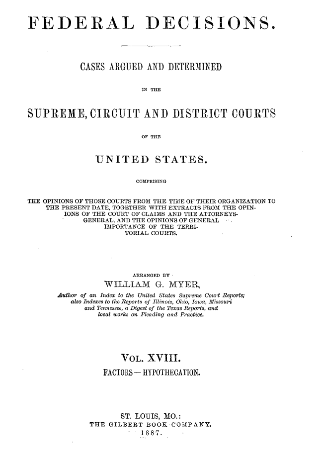 handle is hein.cases/fdrldcsns0018 and id is 1 raw text is: FEDERAL DECISIONS.
CASES ARGUED AND DETERMINED
IN THE
SUPREME, CIRCUIT AND DISTRICT COURTS
OF THE
UNITED STATES.
COMPRISING
THE OPINIONS OF THOSE COURTS FROM THE TIME OF THEIR ORGANIZATION TO
THE PRESENT DATE, TOGETHER WITH EXTRACTS FROM THE OPIN-
IONS OF THE COURT OF CLAIMS AND THE ATTORNEYS-
GENERAL, AND THE OPINIONS OF GENERAL
IMPORTANCE OF THE TERRI-
TORIAL COURTS.

ARRANGED BY,
WILLIAM G. MTYER
Author of an Index to the United States Supreme Court Reports;
also Indexes to the Reports of Illinois, Ohio, Iowa, Missouri
and Tennessee, a Digest of the Texas Reports, and
local works on Pleading and Practice.
VOL. XVIII.
FACTORS - HYPOTHECATION.
ST. LOUIS, MO.:
THE GILBERT BOOK.COMPANY.
1887.


