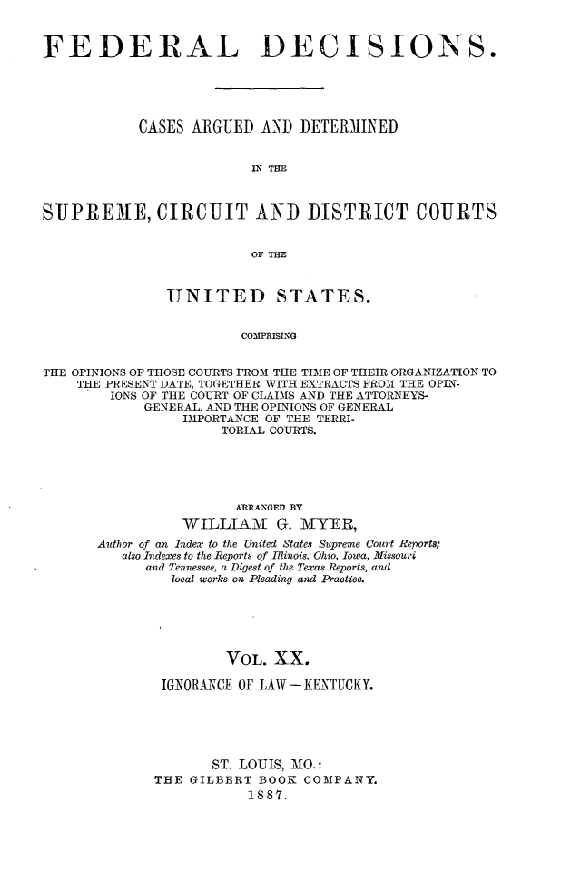 handle is hein.cases/fdrldcsns0020 and id is 1 raw text is: FEDERAL DECISIONS.
CASES ARGUED AND DETERMINED
IN THE
SUPREME, CIRCUIT AND DISTRICT COURTS
OF THE
UNITED STATES.
COMPRISING
THE OPINIONS OF THOSE COURTS FROM THE TIME OF THEIR ORGANIZATION TO
THE PRESENT DATE, TOGETHER WITH EXTRACTS FROM THE OPIN-
IONS OF THE COURT OF CLAIMS AND THE ATTORNEYS-
GENERAL. AND THE OPINIONS OF GENERAL
IMPORTANCE OF THE TERRI-
TORIAL COURTS.

ARRANGED BY
WILLIAM G. MYER,
Author of an Index to the United States Supreme Court Reports;
also Indexes to the Reports of Illinois, Ohio, Iowa, Missouri
and Tennessee, a Digest of the Texas Reports, and
local works on Pleading and Practice.
VOL. XX.
IGNORANCE OF LAW-KENTUCKY.
ST. LOUIS, MO.:
THE GILBERT BOOK COMPANY.
1887.


