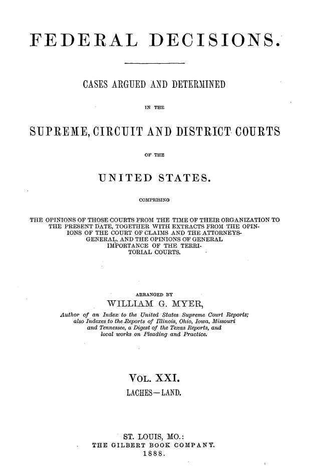 handle is hein.cases/fdrldcsns0021 and id is 1 raw text is: FEDERAL DECISIONS.
CASES ARGUED AND DETERMINED
IN THE
SUPREME, CIRCUIT AND DISTRICT COURTS
OF THE
UNITED STATES.
COMPRISING
THE OPINIONS OF THOSE COURTS FROM THE TIME OF THEIR ORGANIZATION TO
THE PRESENT DATE, TOGETHER WITH EXTRACTS FROM THE OPIN-
IONS OF THE COURT OF CLAIMS AND THE ATTORNEYS-
GENERAL, AND THE OPINIONS OF GENERAL
IMPORTANCE OF THE TERRI-
TORIAL COURTS.

ARRANGED BY
WILLIAM G. MYER
Author of an Index to the United States Supreme Court Reports;
also Indexes to the Reports of Illinois, Ohio, Iowa, Missouri
and Tennessee, a Digest of the Texas Reports, and
local works on Pleading and Practice.
VOL. XXI.
LACHES- LAND.
ST. LOUIS, MO.:
THE GILBERT BOOK COMPANY.
1888.


