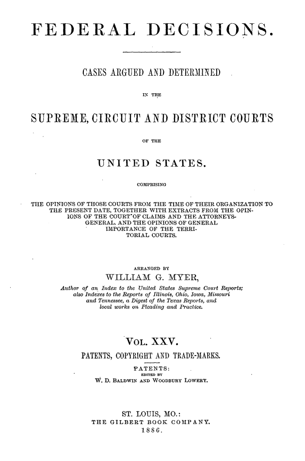 handle is hein.cases/fdrldcsns0025 and id is 1 raw text is: FEDERAL DECISIONS.
CASES ARGUED AND DETERMINED
LN THE
SUPREME, CIRCUIT AND DISTRICT COURTS
OF THE
UNITED STATES.
COMPRISING
THE OPINIONS OF THOSE COURTS FROM THE TIME OF THEIR ORGANIZATION TO
THE PRESENT DATE, TOGETHER WITH EXTRACTS FROM THE OPIN-
IONS OF THE COURTOF CLAIMS AND THE ATTORNEYS-
GENERAL, AND THE OPINIONS OF GENERAL
IMPORTANCE OF THE TERRI-
TORIAL COURTS.

ARRANGED BY
WILLIAM G. MYER,
Author of an Index to the United States Supreme Court Reports;
also Indexes to the Reports of Illinois, Ohio, Iowa, Missouri
and Tennessee, a Digest of the Texas Reports, and
local works on Pleading and Practice.
VOL. XXV.
PATENTS, COPYRIGHT AND TRADE-MARKS.
PATENTS:
EDITED BY
W. D. BALDWIN AND WOODBURY LOWERY.
ST. LOUIS, MO.:
THE GILBERT BOOK COMPANY.
1886.


