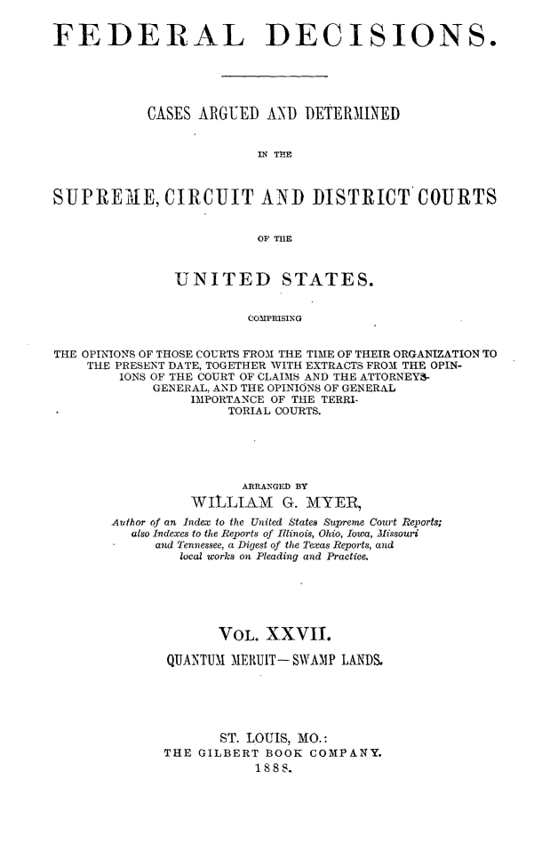 handle is hein.cases/fdrldcsns0027 and id is 1 raw text is: FEDERAL DECISIONS.
CASES ARGUED AND DETERMINED
IN THE
SUPRET4E, CIRCUIT AND DISTRICT' COURTS
OF ThE
UNITED STATES.
COMPRISING
THE OPINIONS OF THOSE COURTS FROM THE TIME OF THEIR ORGANIZATION TO
THE PRESENT DATE, TOGETHER WITH EXTRACTS FROM THE OPIN-
IONS OF THE COURT OF CLAIMS AND THE ATTORNEY-
GENERAL, AND THE OPINIONS OF GENERAL
IMPORTANCE OF THE TERRI-
TORIAL COURTS.

ARRANGED BY
WILLIAM G. MTY[ER,
Author o f an Index to the United States Supreme Court Reports;
also Indexes to the Reports of Illinois, Ohio, Iowa, Missouri
and Tennessee, a Digest of the Texas Reports, and
local works on Pleading and Practice.
VOL. XXVII.
QUANTUM MElRUIT-SWAMP LANDS.
ST. LOUIS, MO.:
THE GILBERT BOOK COMPANY.
1888.


