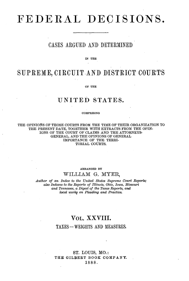 handle is hein.cases/fdrldcsns0028 and id is 1 raw text is: FEDERAL DECISIONS.
CASES ARGUED AND DETERMINED
IN THE
SUPREME, CIRCUIT.AND DISTRICT COURTS
OF THE
UNITED STATES.
COMPRISING
THE OPINIONS OF THOSE COURTS FROM THE TIME OF THEIR ORGANIZATION TO
THE PRESENT DATE, TOGETHER WITH EXTRACTS FROM THE OPIN-
IONS OF THE COURT OF CLAIMS AND THE ATTORNEYS-
GENERAL, AND THE OPINIONS OF GENERAL
IMPORTANCE OF THE TERRI-
TORIAL COURTS.

ARRANGED BY
WILLIA-M G. MYER
Author of an Index to the United States Supreme Court Reports;
also Indexes to the Reports of Illinois, Ohio, Iowa, Missouri
and Tennessee, a Digest of the Texas Reports, and
local workq on Pleading and Practice.
VOL. XXVIII.
TAXES-WEIGHTS AND MEASURE&
ST. LOUIS, MO.:
THE GILBERT BOOK COMPANY.
1888.


