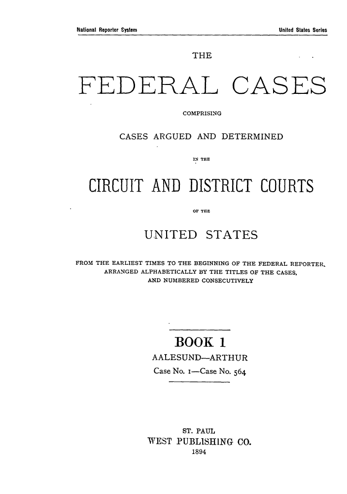 handle is hein.cases/fedcas0001 and id is 1 raw text is: National Reporter System

THE

FEDERAL

CASES

COMPRISING
CASES ARGUED AND DETERMINED
IN THlE
CIRCUIT AND DISTRICT COURTS
OF THlE
UNITED STATES
FROM THE EARLIEST TIMES TO THE BEGINNING OF THE FEDERAL REPORTER,
ARRANGED ALPHABETICALLY BY THE TITLES OF THE CASES,
AND NUMBERED CONSECUTIVELY
BOOK 1
AALESUND-ARTHUR
Case No. i-Case No. 564
ST. PAUL
WEST PUBLISHING CO.
1894

United States Series



