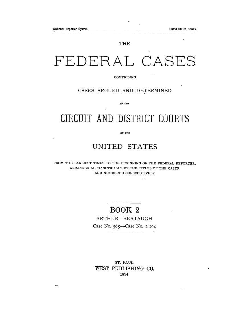 handle is hein.cases/fedcas0002 and id is 1 raw text is: THE
FEDERAL CASES
COMPRISING
CASES ARGUED AND DETERMINED
IN THE
CIRCUIT AND DISTRICT COURTS
0OF THlE

UNITED

STATES

FROM THE EARLIEST TIMES TO THE BEGINNING OF THE FEDERAL REPORTER,
ARRANGED ALPHABETICALLY BY THE TITLES OF THE CASES,
AND NUMBERED CONSECUTIVELY
BOOK 2
ARTHUR-BEATAUGH
Case No. 565-Case No. 1, 194
ST. PAUL
WEST PUBLISHING CO.
1894

National Reporter System

United States Series


