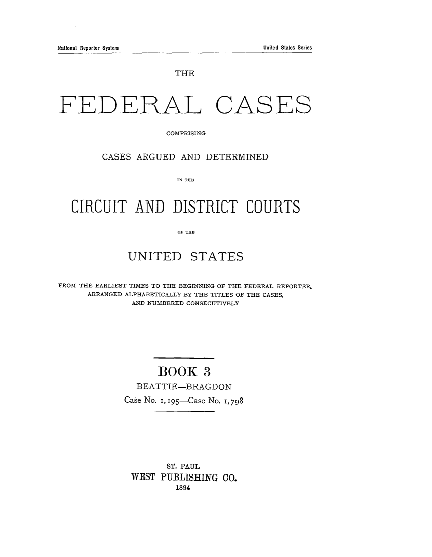 handle is hein.cases/fedcas0003 and id is 1 raw text is: THE
FEDERAL CASES
COMPRISING
CASES ARGUED AND DETERMINED
IN THlE
CIRCUIT AND DISTRICT COURTS
OF TE
UNITED STATES
FROM THE EARLIEST TIMES TO THE BEGINNING OF THE FEDERAL REPORTER,
ARRANGED ALPHABETICALLY BY THE TITLES OF THE CASES,
AND NUMBERED CONSECUTIVELY
BOOK 3
BEATTIE-BRAGDON
Case No. I, 195-Case No. I, 798
ST. PAUL
WEST PUBLISHING CO.
1894

National Reporter System

United States Series



