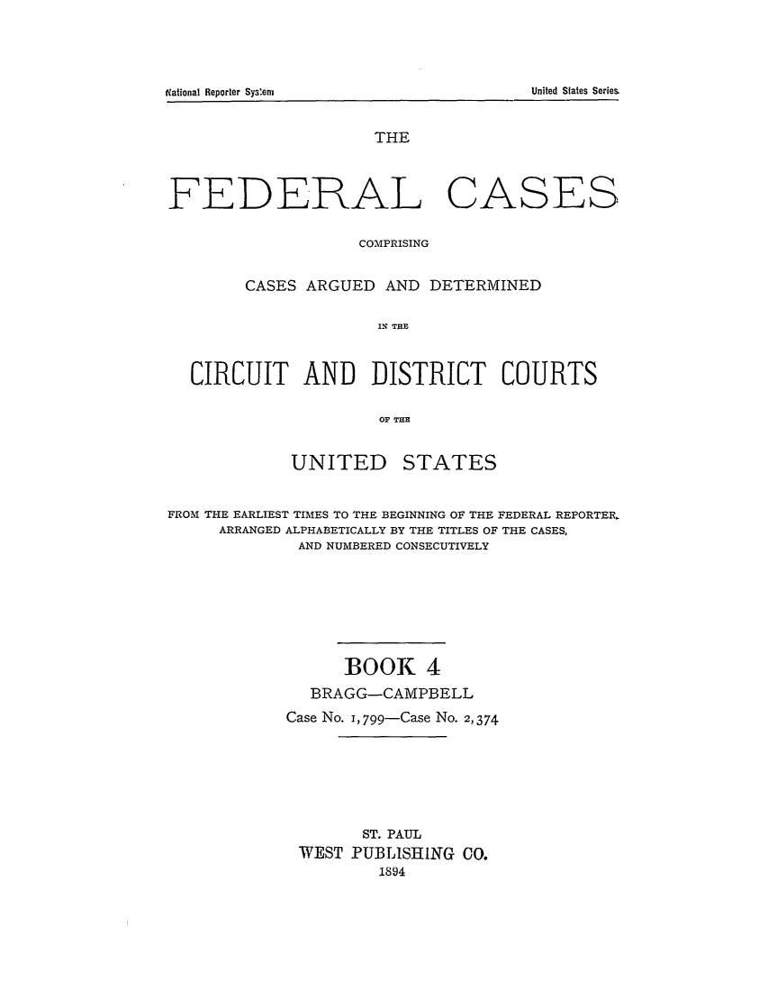 handle is hein.cases/fedcas0004 and id is 1 raw text is: THE
FEDERAL CASES
COMPRISING
CASES ARGUED AND DETERMINED
CRIA   THE
CIRCUIT AND DISTRICT COURTS
OF THE

UNITED

STATES

FROM THE EARLIEST TIMES TO THE BEGINNING OF THE FEDERAL REPORTER,
ARRANGED ALPHABETICALLY BY THE TITLES OF THE CASES,
AND NUMBERED CONSECUTIVELY
BOOK 4
BRAGG-CAMPBELL
Case No. I, 799-Case No. 2,374
ST. PAUL
WEST PUBLISHING CO.
1894

iNational Reporter Systern

United States Series


