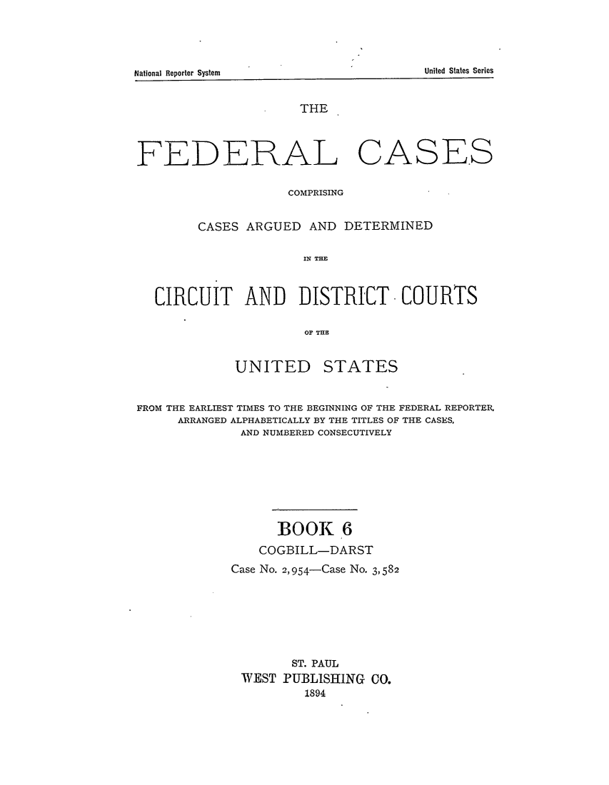 handle is hein.cases/fedcas0006 and id is 1 raw text is: National Reporter System                                                        United States Series

THE

FEDERAL

CASE.S

COMPRISING
CASES ARGUED AND DETERMINED
IN TE
CIRCUIT AND ]DISTRICT -COURTS
OF THE

UNITED

STATES

FROM THE EARLIEST TIMES TO THE BEGINNING OF THE FEDERAL REPORTER.
ARRANGED ALPHABETICALLY BY THE TITLES OF THE CASES,
AND NUMBERED CONSECUTIVELY
BOOK 6
COGBILL-DARST
Case No. 2,954-Case No. 3,582
ST. PAUL
WEST PUBLISHING CO.
1894

United States Series

National Reporter System


