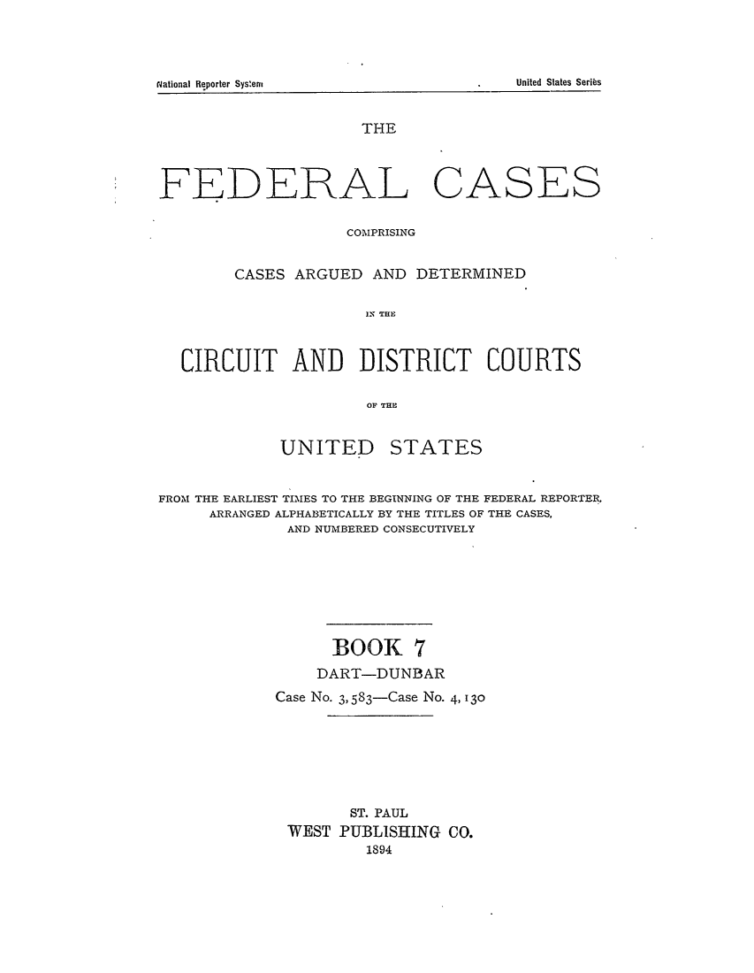 handle is hein.cases/fedcas0007 and id is 1 raw text is: t~ationaI Reporter Syseni                                                          United Slates Series

THE

FEDERAL

CASES

COMPRISING
CASES ARGUED AND DETERMINED
IN THE
CIRCUIT AND DISTRICT COURTS
OF THU

UNITED

STATES

FROM THE EARLIEST TIMES TO THE BEGINNING OF THE FEDERAL REPORTER,
ARRANGED ALPHABETICALLY BY THE TITLES OF THE CASES,
AND NUMBERED CONSECUTIVELY
BOOK 7
DART-DUNBAR
Case No. 3, 583-Case No. 4, 130
ST. PAUL
WEST PUBLISHING CO.
1894

United States Seribs

N~ational Reporter Systern


