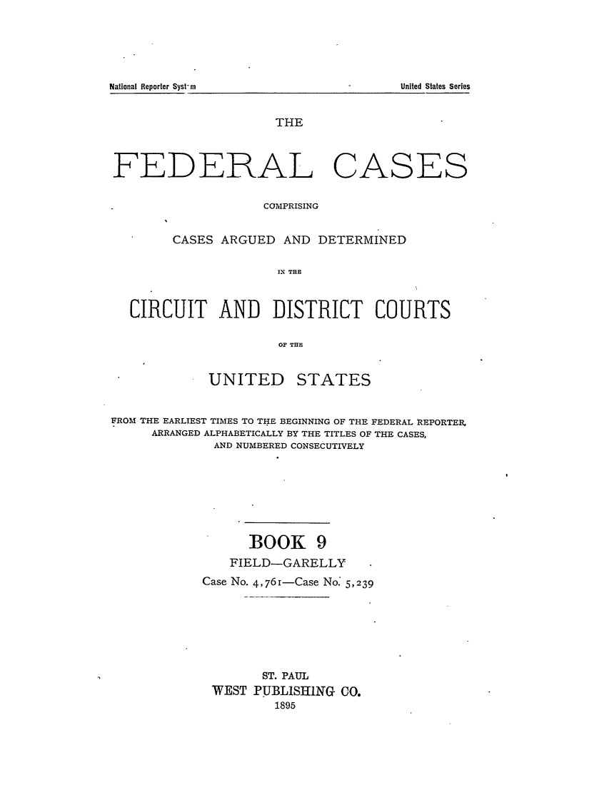 handle is hein.cases/fedcas0009 and id is 1 raw text is: THE
FEDERAL CASES
COMPRISING
CASES ARGUED AND DETERMINED
IN THE
CIRCUIT AND DISTRICT COURTS
OF THE

UNITED

STATES

FROM THE EARLIEST TIMES TO THE BEGINNING OF THE FEDERAL REPORTER,
ARRANGED ALPHABETICALLY BY THE TITLES OF THE CASES,
AND NUMBERED CONSECUTIVELY
BOOK 9
FIELD-GARELLY           -
Case No. 4,761-Case No. 5,239
ST. PAUL
WEST PUBLISHING CO.
1895

National Reporter Syst-m

United States Series


