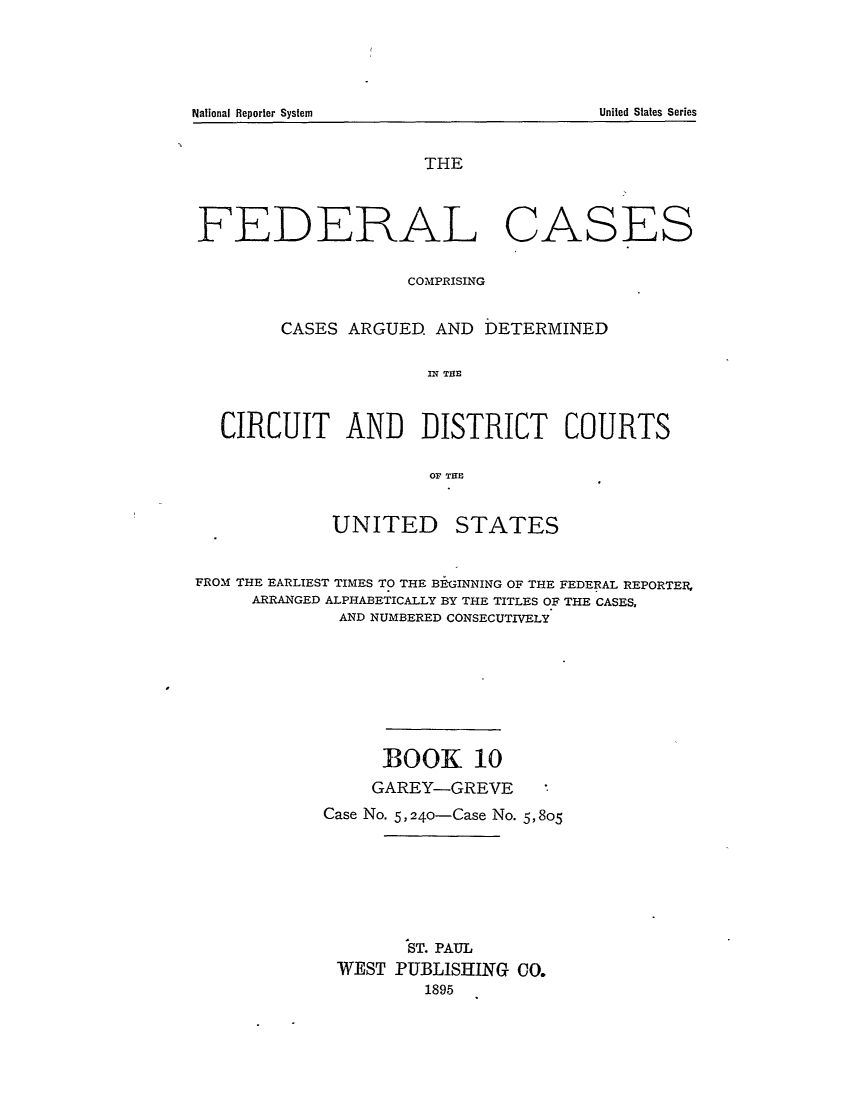 handle is hein.cases/fedcas0010 and id is 1 raw text is: THE
FEDERAL CASES
COMPRISING
CASES ARGUED AND DETERMINED
IN T RE
CIRCUIT AN]D ]DISTRICT COURTS
OF TITS

UNITED

STATES

FROM THE EARLIEST TIMES TO THE BEGINNING OF THE FEDERAL REPORTER,
ARRANGED ALPHABETICALLY BY THE TITLES OF THE CASES,
AND NUMBERED CONSECUTIVELY
BOOK 10
GAREY-GREVE
Case No. 5,240-Case No. 5, 805
ST. PAUL
WEST PUBLISHING CO.
1895

National Reporter System

United States Series


