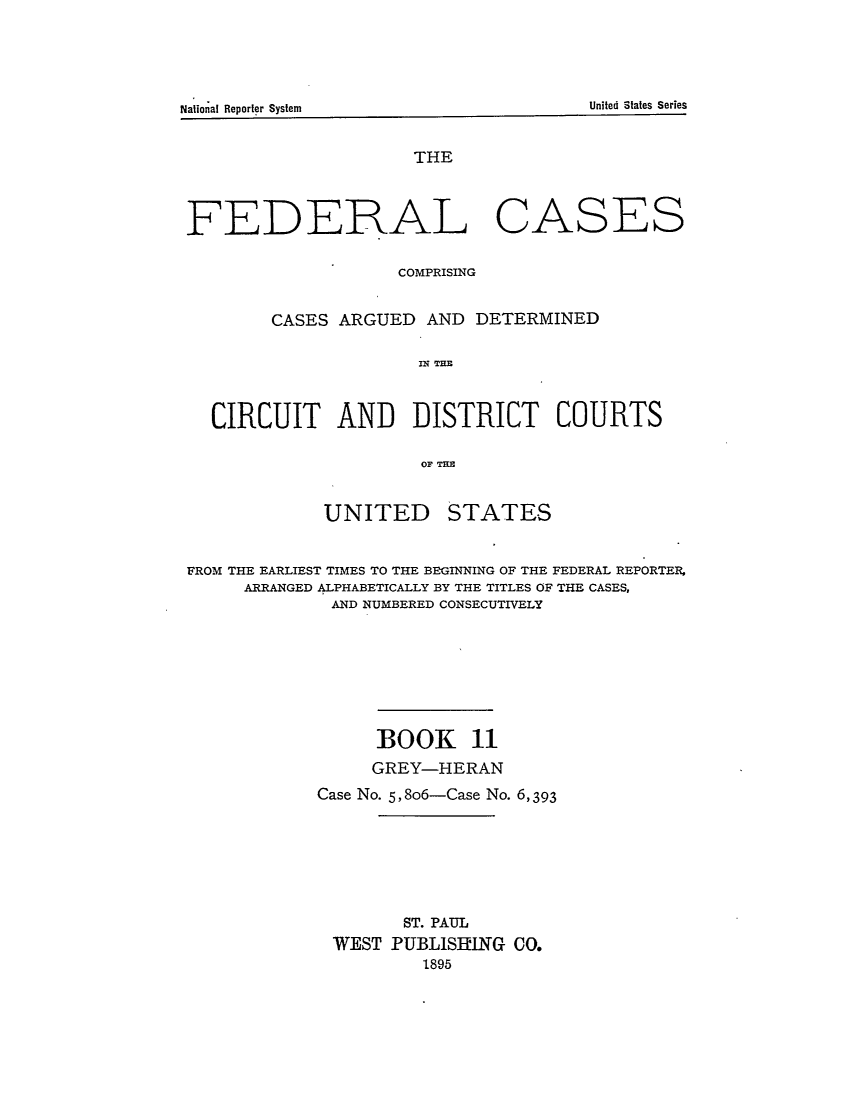 handle is hein.cases/fedcas0011 and id is 1 raw text is: UNITED

STATES

FROM THE EARLIEST TIMES TO THE BEGINNING OF THE FEDERAL REPORTER,
ARRANGED ALPHABETICALLY BY THE TITLES OF THE CASES,
AND NUMBERED CONSECUTIVELY
BOOK 11
GREY-HERAN
Case No. 5, 8o6-Case No. 6,393
ST. PAUL
WEST PUBLISHING CO.
1895

National Reporter System

THE
FEDERAL CASES
COMPRISING
CASES ARGUED AND DETERMINED
C I  TI
CIRCUIT AND DISTRICT COURTS
OF TEH

United States Series


