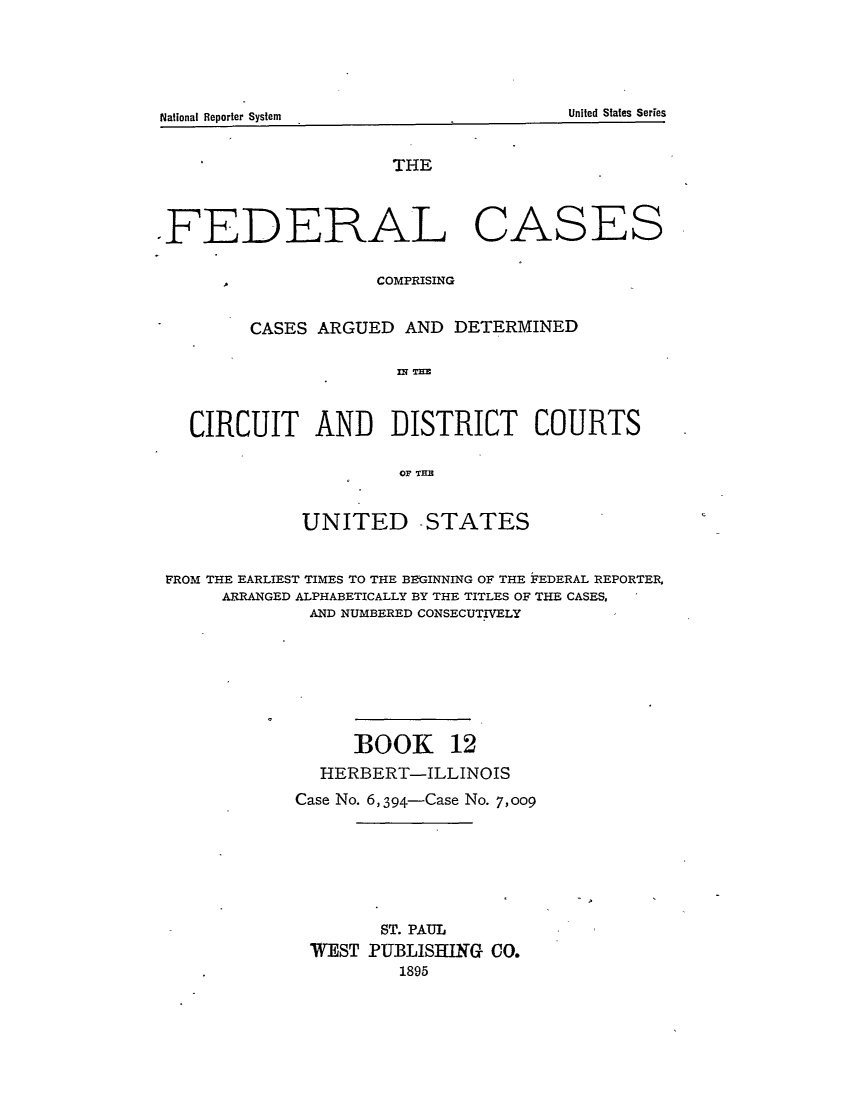 handle is hein.cases/fedcas0012 and id is 1 raw text is: National Renrter SstemUni

THE
.FEDERAL CASES

COMPRISING

CASES ARGUED AND DETERMINED
MN TIM~
CIRCUIT AND DISTRICT COURTS
OF TEB
UNITED -STATES
FROM THE EARLIEST TIMES TO THE BEGINNING OF THE FEDERAL REPORTER,
ARRANGED ALPHABETICALLY BY THE TITLES OF THE CASES,
AND NUMBERED CONSECUTIVELY
BOOK 12
HERBERT-ILLINOIS
Case No. 6,394-Case No. 7,009
ST. PAUL
WEST PUBLISHING CO.
1895

National Reporter System

United States Series

A


