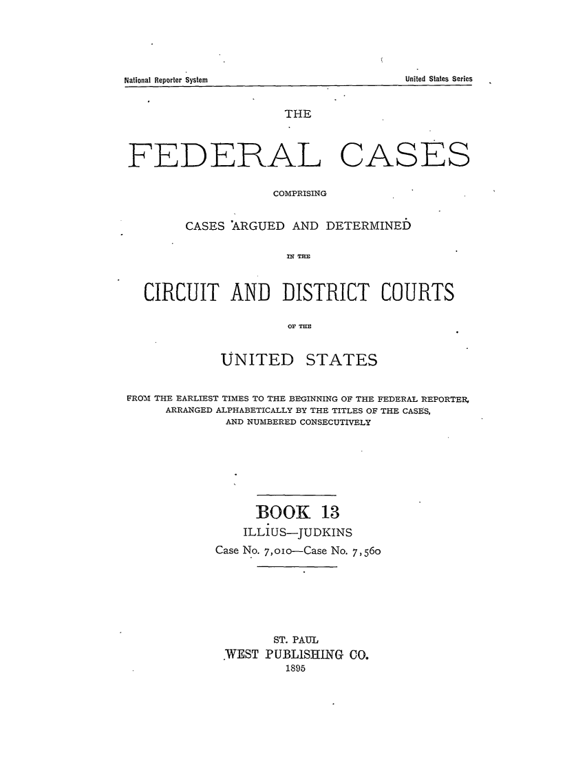handle is hein.cases/fedcas0013 and id is 1 raw text is: UNITED

STATES

FROM THE EARLIEST TIMES TO THE BEGINNING OF THE FEDERAL REPORTER,
ARRANGED ALPHABETICALLY BY THE TITLES OF THE CASES,
AND NUMBERED CONSECUTIVELY
BOOK 13
ILLIUS-JUDKINS
Case No. 7,oio-Case No. 7,560
ST. PAUL
WEST PUBLISHING CO.
1895

National Reporter System

THE
FEDERAL CASES
COMPRISING
CASES 'ARGUED AND DETERMINED
CC A   TRE
CIRCUIT AND DISTRICT COURTS
0OF THE

United States Series



