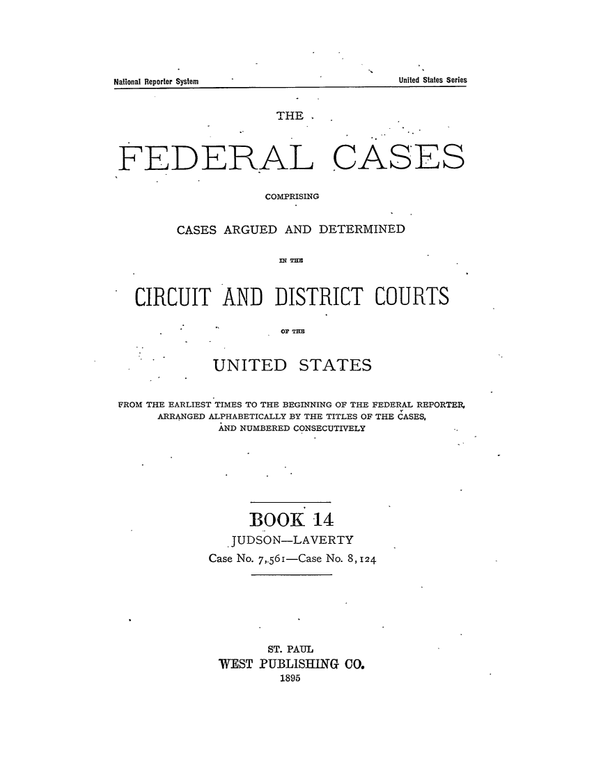 handle is hein.cases/fedcas0014 and id is 1 raw text is: UNITED

STATES

FROM THE EARLIEST TIMES TO THE BEGINNING OF THE FEDERAL REPORTER,
ARRANGED ALPHABETICALLY BY THE TITLES OF THE CASES,
AND NUMBERED CONSECUTIVELY
BOOK 14
JUDSON-LAVERTY
Case No. 7,56i-Case No. 8, 124
ST. PAUL
WEST PUBLISHING CO.
1895

United States Series

National Reporter System

THE .
FEDERAL CASES
COMPRISING
CASES ARGUED AND DETERMINED
CIRCUIT AND DISTRICT COURTS
OF THE


