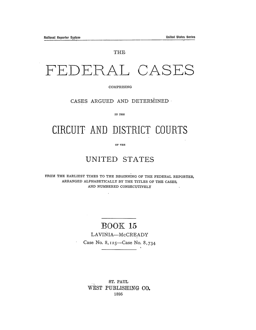 handle is hein.cases/fedcas0015 and id is 1 raw text is: National Ileporler Syst~m                                                          United States Series

THE

FEDERAL

CASES

COMPRISING
CASES ARGUED AND DETERMINED
CIRCUIT AND DISTRICT COURTS
OF THE

UNITED

STATES

FROM THE EARLIEST TIMES TO THE BEGINNING OF THE FEDERAL REPORTER,
ARRANGED ALPHABETICALLY BY THE TITLES OF THE CASES,
AND NUMBERED CONSECUTIVELY
BOOK 15
LAVINIA-McCREA DY
Case No. 8, 125-Case No. 8,734
ST. PAUL
WEST PUBLISHING CO.
1895

LUnited States Series

National Reporter Sytm


