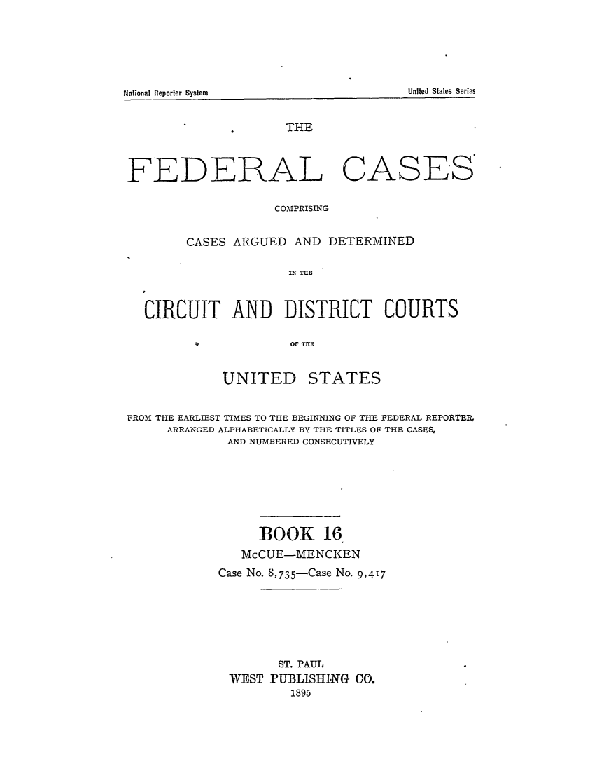 handle is hein.cases/fedcas0016 and id is 1 raw text is: National Reporter System                                                        United States Serial

THE

FEDERAL

CASES

COMPRISING
CASES ARGUED AND DETERMINED
CX   T C CE
CIRCUIT AND DISTRICT COURTS
0       OF TE

UNITED

STATES

FROM THE EARLIEST TIMES TO THE BEGINNING OF THE FEDERAL REPORTER,
ARRANGED ALPHABETICALLY BY THE TITLES OF THE CASES,
AND NUMBERED CONSECUTIVELY
BOOK 16
McCUE-MENCKEN
Case No. 8,735-Case No. 9,417
ST. PAUL
WEST PUBLISHING CO.
1895

United States Series

National Reporter System


