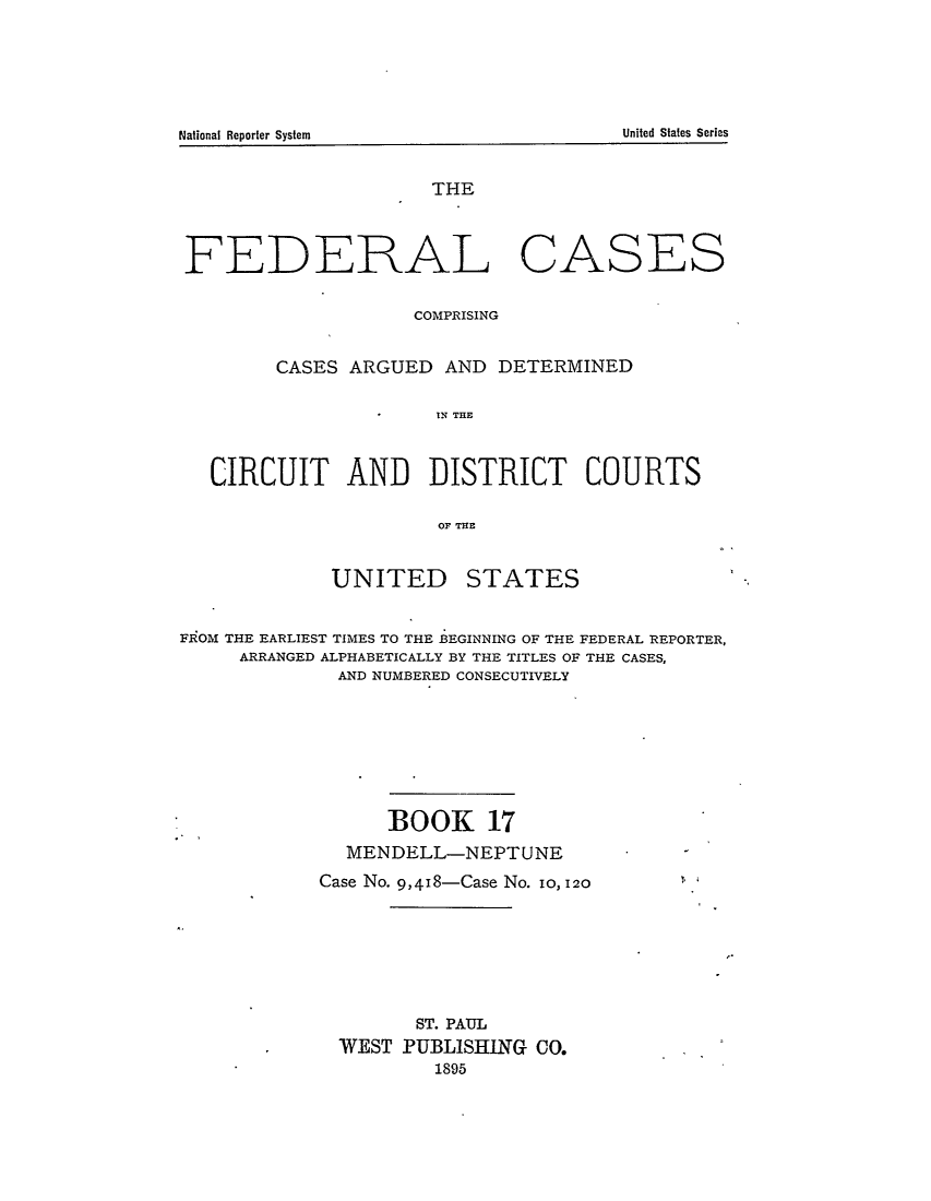 handle is hein.cases/fedcas0017 and id is 1 raw text is: National Renorter System                                                        United States Series

THE

FEDERAL

CASES

COMPRISING
CASES ARGUED AND DETERMINED
IN THE
CIRCUIT AND DISTRICT COURTS
OF THE

UNITED

STATES

FROM THE EARLIEST TIMES TO THE BEGINNING OF THE FEDERAL REPORTER,
ARRANGED ALPHABETICALLY BY THE TITLES OF THE CASES,
AND NUMBERED CONSECUTIVELY
BOOK 17
MENDELL-NEPTUNE
Case No. 9,418-Case No. 1o, 120
ST. PAUL
WEST PUBLISHING CO.
1895

United States Series

National Reporter System


