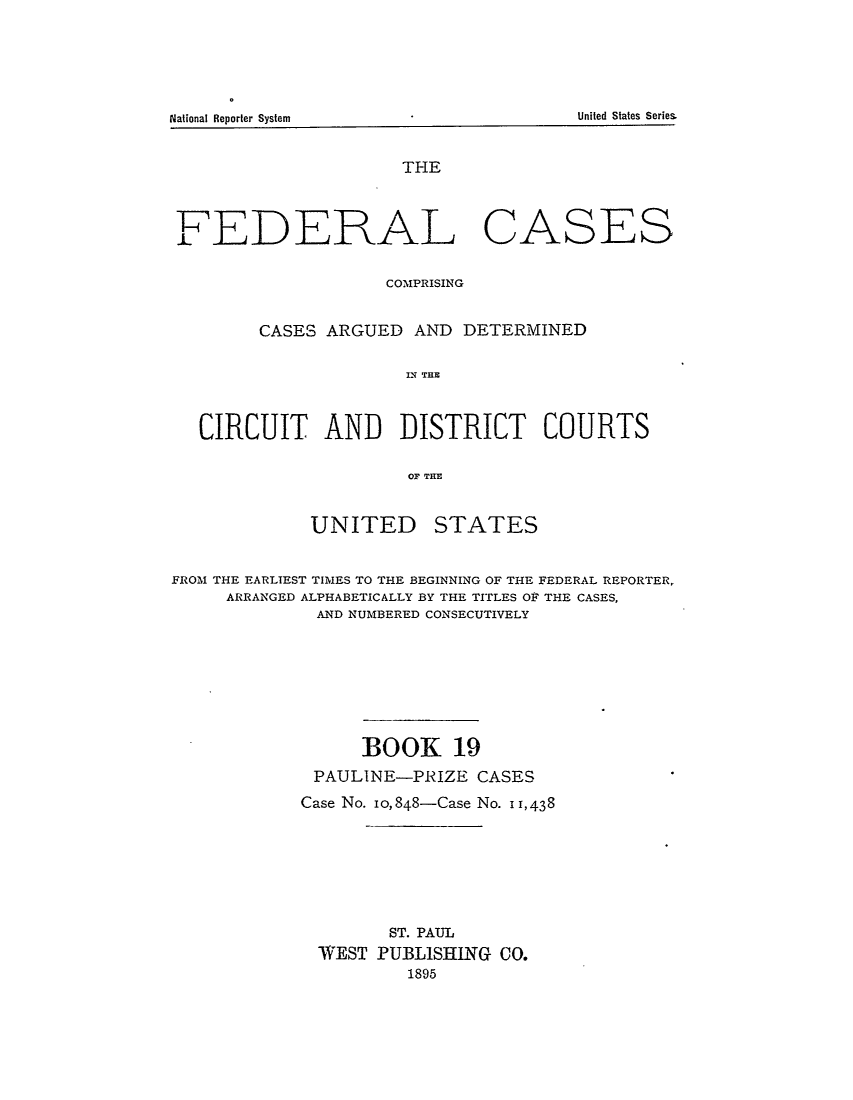 handle is hein.cases/fedcas0019 and id is 1 raw text is: National Reporter System                                                        United States Series.

THE

FEDERAL

CASES

CO'MPRISING
CASES ARGUED AND DETERMINED
ID TRE
CIRCUIT AND DISTRICT COURTS
OF THlE

UNITED

STATES

FROM THE EARLIEST TIMES TO THE BEGINNING OF THE FEDERAL REPORTER,
ARRANGED ALPHABETICALLY BY THE TITLES OF THE CASES,
AND NUMBERED CONSECUTIVELY
BOOK 19
PAULINE-PRIZE CASES
Case No. 10,848-Case No. 11,438
ST. PAUL
WEST PUBLISHING CO.
1895

United States Series

National Reporter System


