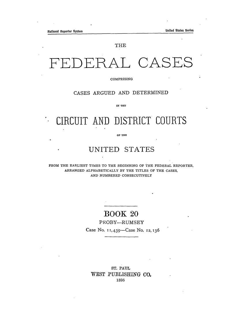 handle is hein.cases/fedcas0020 and id is 1 raw text is: National Reporter System                                                        Uie     ttsSre

THE
FEDERAL CASES
COMPRISING
CASES ARGUED AND DETERMINED
IN THlE
CIRCUIT AND      DISTRICT     COURTS
OF THE
UNITED     STATES
FROM THE EARLIEST TIMES TO THE BEGINNING OF THE FEDERAL REPORTER,
ARRANGED ALPHABETICALLY BY THE TITLES OF THE CASES,
AND NUMBERED CONSECUTIVELY
BOOK 20
PROBY-RUMSEY
Case No. I I, 439-Case No. 12, 136
ST. PAUL
WEST PUBLISHING CO.
1895

United States Series

National Reporter System


