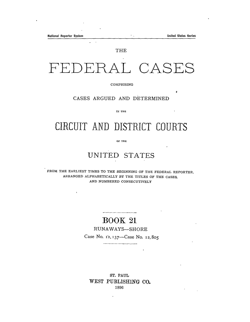 handle is hein.cases/fedcas0021 and id is 1 raw text is: National Reporter System

THE

FEDERAL

CASES

COMPRISING
CASES ARGUED AND DETERMINED
IN TXIF
CIRCUIT AND DISTRICT COURTS
OF TRE
UNITED STATES
FROM THE EARLIEST TIMES TO THE BEGINNING OF THE FEDERAL REPORTER,
ARRANGED ALPHABETICALLY BY THE TITLES OF THE CASES,
AND NUMBERED CONSECUTIVELY
BOOK 21
RUNAWAYS-SHORE
Case No. 12,>137-Case No. 12,805
ST. PAUL
WEST PUBLISHING CO.
1896

United States Series


