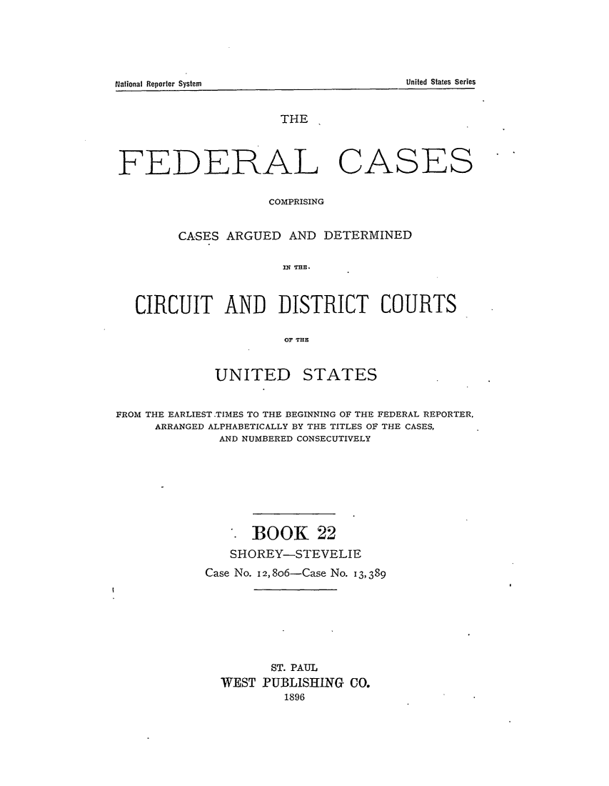 handle is hein.cases/fedcas0022 and id is 1 raw text is: National Reporter System                                                           United States Series

THE

FEDERAL

CASES

COMPRISING
CASES ARGUED AND DETERMINED
IN THE.
CIRCUIT AND DISTRICT COURTS
OF THE

UNITED

STATES

FROM THE EARLIEST .TIMES TO THE BEGINNING OF THE FEDERAL REPORTER,
ARRANGED ALPHABETICALLY BY THE TITLES OF THE CASES,
AND NUMBERED CONSECUTIVELY
BOOK 22
SHOREY-STEVELIE
Case No. I2,8o6-Case No. 13,389
ST. PAUL
WEST PUBLISHING CO.
1896

United States Series

National Reporter System


