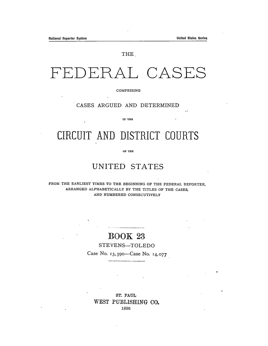 handle is hein.cases/fedcas0023 and id is 1 raw text is: National Reporter System                                                           United States Series

THE.

FEDERAL

CASES

COMPRISING
CASES ARGUED AND DETERMINED
IN THE
CIRCUIT AND DISTRICT COURTS
OF THE

UNITED

STATES

FROM THE EARLIEST TIMES TO THE BEGINNING OF THE FEDERAL REPORTER,
ARRANGED ALPHABETICALLY BY THE TITLES OF THE CASES,
AND NUMBERED CONSECUTIVELY
BOOK 23
STEVENS-TOLEDO
Case No. 13,390-Case No. 14,077
ST. PAUL
WEST PUBLISHING CO.
1896

United States Series

National Reporter System


