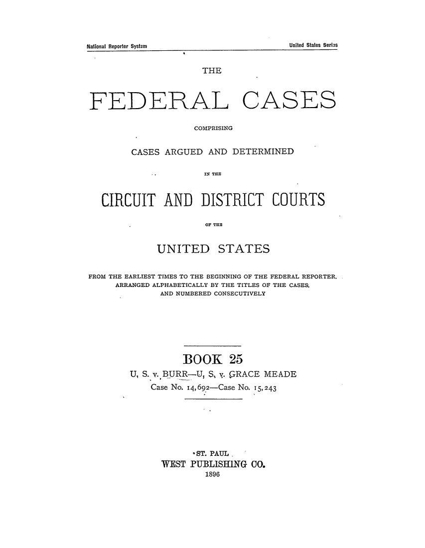handle is hein.cases/fedcas0025 and id is 1 raw text is: UNITED

STATES

FROM THE EARLIEST TIMES TO THE BEGINNING OF THE FEDERAL REPORTER.
ARRANGED ALPHABETICALLY BY THE TITLES OF THE CASES,
AND NUMBERED CONSECUTIVELY
BOOK 25
U, S. v. BURR-U, S, y. GRACE MEADE
Case No. 14,69,2-Case No. 15, 243
*ST. PAUL.
WEST PUBLISHING 00.
1896

United States Seribs

National Reporter System

THE
FEDERAL CASES
COMPRISING
CASES ARGUED AND DETERMINED
IN THE
CIRCUIT AND DISTRICT COURTS
OF THIC


