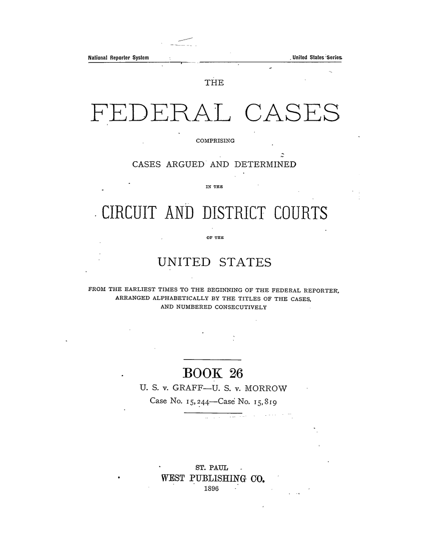 handle is hein.cases/fedcas0026 and id is 1 raw text is: National Reporter System

THE
FEDERAL CASES
COMPRISING
CASES ARGUED AND DETERMINED
CIU A   THE
CIRCUIT AND DISTRICT COURTS
OF THE

UNITED

STATES

FROM THE EARLIEST TIMES TO THE BEGINNING OF THE FEDERAL REPORTER,
ARRANGED ALPHABETICALLY BY THE TITLES OF THE CASES,
AND NUMBERED CONSECUTIVELY
BOOK 26
U. S. v. GRAFF-U. S. v. MORROW
Case No. I5,244-Case No. 15,819
ST. PAUL   -
WEST PUBLISHING CO.
1896

. United States -Series


