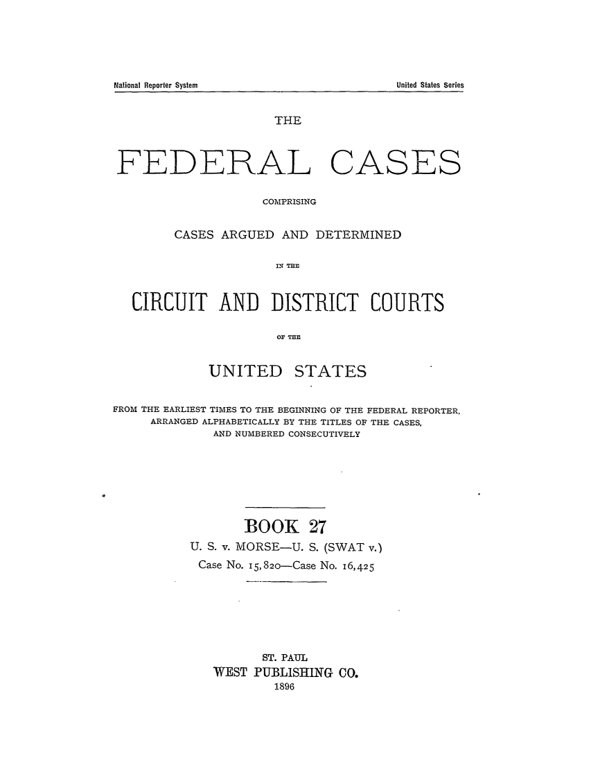 handle is hein.cases/fedcas0027 and id is 1 raw text is: National Reporter System

THE
FEDERAL CASES
COMPRISING
CASES ARGUED AND DETERMINED
IN TEE
CIRCUIT AND DISTRICT COURTS
OF T=E
UNITED STATES
FROM THE EARLIEST TIMES TO THE BEGINNING OF THE FEDERAL REPORTER,
ARRANGED ALPHABETICALLY BY THE TITLES OF THE CASES,
AND NUMBERED CONSECUTIVELY
BOOK 27
U. S. v. MORSE-U. S. (SWAT v.)
Case No. 15,820-Case No. 16,425
ST. PAUL
WEST PUBLISHING CO.
1896

United States Series


