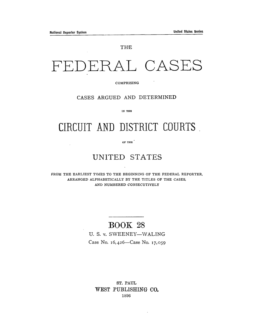 handle is hein.cases/fedcas0028 and id is 1 raw text is: UNITED

STATES

FROM THE EARLIEST TIMES TO THE BEGINNING OF THE FEDERAL REPORTER,
ARRANGED ALPHABETICALLY BY THE TITLES OF THE CASES,
AND NUMBERED CONSECUTIVELY
BOOK 28
U. S. v. SWEENEY-WALING
Case No. 16,426-Case No. 17,059
ST. PAUL
WEST PUBLISHING CO.
1896

United States Series

National Reporter System

THE
FEDERAL CASES
COMPRISING
CASES ARGUED AND DETERMINED
ICI  THE
CIRCUIT AND DISTRICT COURTS.
OF TH~E


