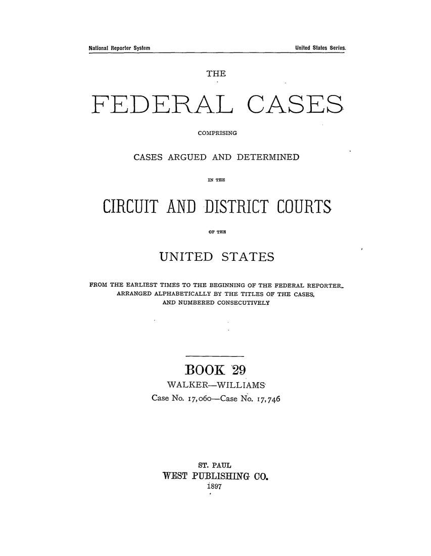 handle is hein.cases/fedcas0029 and id is 1 raw text is: UNITED

STATES

FROM THE EARLIEST TIMES TO THE BEGINNING OF THE FEDERAL REPORTER.
ARRANGED ALPHABETICALLY BY THE TITLES OF THE CASES,
AND NUMBERED CONSECUTIVELY
BOOK 29
WALKER-WILLIAMS-
Case No. 17,o6o-Case No. 17,746
ST. PAUL
WEST PUBLISHING CO.
1897

National Reporter System

THE
FEDERAL CASES
COMPRISING
CASES ARGUED AND DETERMINED
CC A   TR
CIRCUIT AND DISTRICT COURTS
OF THE

United States Series.


