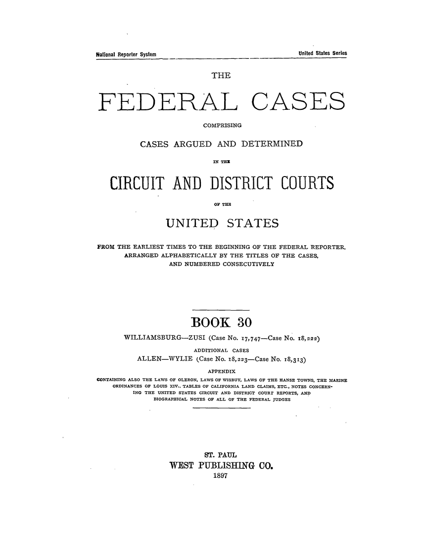 handle is hein.cases/fedcas0030 and id is 1 raw text is: THE
FEDERAL CASES
COMPRISING
CASES ARGUED AND DETERMINED
CIRCUIT AND DISTRICT COURTS
OF TE

UNITED

STATES

FROM THE EARLIEST TIMES TO THE BEGINNING OF THE FEDERAL REPORTER,
ARRANGED ALPHABETICALLY BY THE TITLES OF THE CASES,
AND NUMBERED CONSECUTIVELY
BOOK 30
WILLIAMSBURG-ZUSI (Case No. 17,747-Case No. 18,222)
ADDITIONAL CASES
ALLEN-WYLIE (Case No. z8,223-Case No. 18,313)
APPENDIX
CONTAINING ALSO THE LAWS OF OLERON, LAWS OF WISBUY, LAWS OF THE HANSE TOWNS, THE MARINE
ORDINANCES OF LOUIS XIV.. TABLES OF CALIFORNIA LAND CLAIMS, ETC., NOTES CONCERN-
ING THE UNITED STATES CIRCUIT AND DISTRICT COURr REPORTS, AND
BIOGRAPHICAL NOTES OF ALL OF THE FEDERAL JUDGES

ST. PAUL
WEST PUBLISHING CO.
1897

United States Series

National Reporter System


