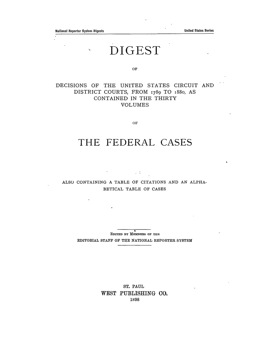handle is hein.cases/fedcas0031 and id is 1 raw text is: DIGEST
OF
DECISIONS OF THE UNITED STATES CIRCUIT AND
DISTRICT COURTS, FROM 1789 TO i88o, AS
CONTAINED IN THE THIRTY
VOLUMES
OF

THE FEDERAL

CASES

ALSO CONTAINING A TABLE OF CITATIONS AND AN ALPHA-
BETICAL TABLE OF CASES
EDITED BY MEMEERS OF THE
EDITORIAL STAFF OF THE NATIONAL REPORTER SYSTEM
ST. PAUL
WEST PUBLISHING CO.
1898

United States Series

National Reporter System Digests


