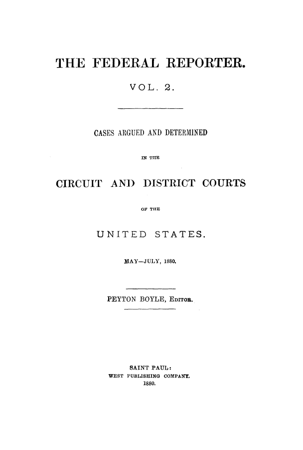 handle is hein.cases/fedrep0002 and id is 1 raw text is: THE FEDERAL REPORTER.
VOL. 2.

CASES ARGUED AND DETERMINED
IN THE

CIRCUIT

AND DISTRICT COURTS

OF THE
UNITED STATES.

MAY-J ULY, 1880.

PEYTON BOYLE, EDITOR.
SAINT PAUL:
WEST PUBLISHING COMPANY.
1880.


