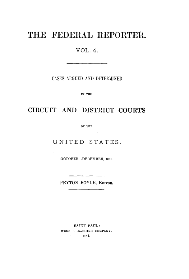 handle is hein.cases/fedrep0004 and id is 1 raw text is: THE FEDERAL REPORTER.
VOL. 4.

CASES ARGUED AND DETERMINED
IN THE

CIRCUIT AND DISTRICT COURTS
OF THE
UNITED STATES.

OCTOBER-DECEMBER, 1880.
PEYTON BOYLE, EDITOR.
SATNT PAUL:
WEST 1> hSHING COMPANY.
1,11.


