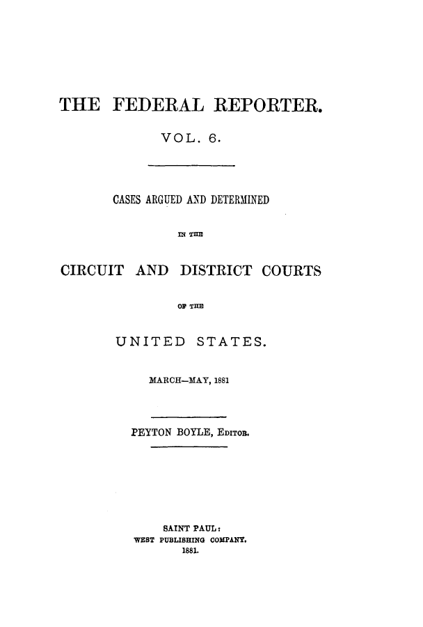 handle is hein.cases/fedrep0006 and id is 1 raw text is: THE FEDERAL REPORTER.
VOL. 6.

CASES ARGUED AND DETERMINED
CIRCUIT AND DISTRICT COURTS
OF THE

UNITED STATES.
MARCH-MAY, 1881
PEYTON BOYLE, EDITOR.
SAINT PAUL:
WEST PUBLISHING COMPANY.
1881.



