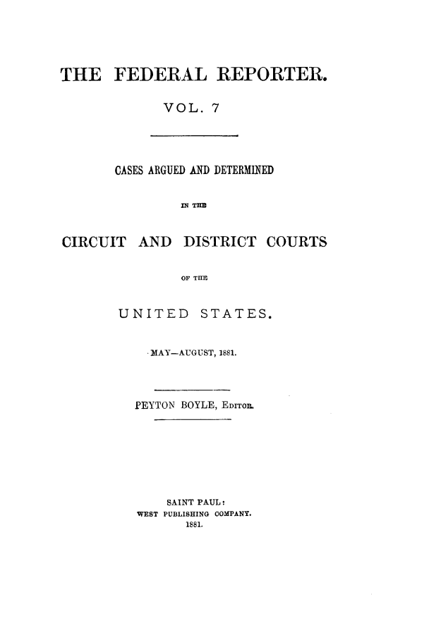 handle is hein.cases/fedrep0007 and id is 1 raw text is: THE FEDERAL REPORTER.
VOL. 7

CASES ARGUED AND DETERMINED
IN T=
CIRCUIT AND DISTRICT COURTS
OF TIE

UNITED STATES.
- MAY-AUGUST, 1881.
PEYTON BOYLE, EDITOR.
SAINT PAUL:
WEST PUBLISHING COMPANY.
1881.



