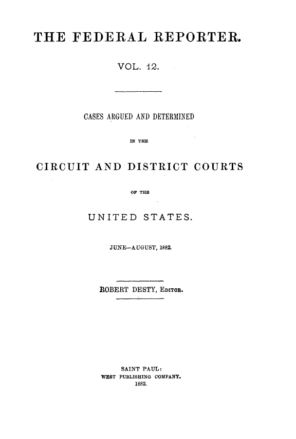 handle is hein.cases/fedrep0012 and id is 1 raw text is: THE FEDERAL REPORTER.
VOL. 42.

CASES ARGUED AND DETERMINED
I THE
CIRCUIT AND DISTRICT COURTS
OF THE

UNITED STATES.
JUNE-AUGUST, 1882.
ROBERT DESTY, EDITOR.
SAINT PAUL:
WEST PUBLISHING COMPANY.
1882.


