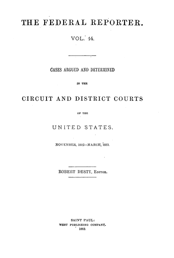 handle is hein.cases/fedrep0014 and id is 1 raw text is: THE FEDERAL REPORTER.
VOL. 44.

CASES ARGUED AND DETERMINED
Mq THE
CIRCUIT AND DISTRICT COURTS
OF THE

UNITED STATES.
NOVEMBER, 1SS2-MARICH, 1883.
ROBERT DESTY, EDITOR.
SAINT PAUL:
WEST PUBLISHING COMPANY.
1883.


