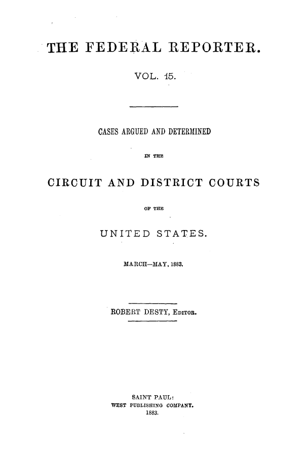 handle is hein.cases/fedrep0015 and id is 1 raw text is: THE FEDERAL REPORTER.
VOL. 15.

CASES ARGUED AND DETERMINED
I TIE
CIRCUIT AND DISTRICT COURTS
OP THE

UNITED STATES.
MARCH-MAY, 1883.
ROBERT DESTY, EDITOR.
SAINT PAUL:
WEST PUBLISHING COMPANY.
1883.


