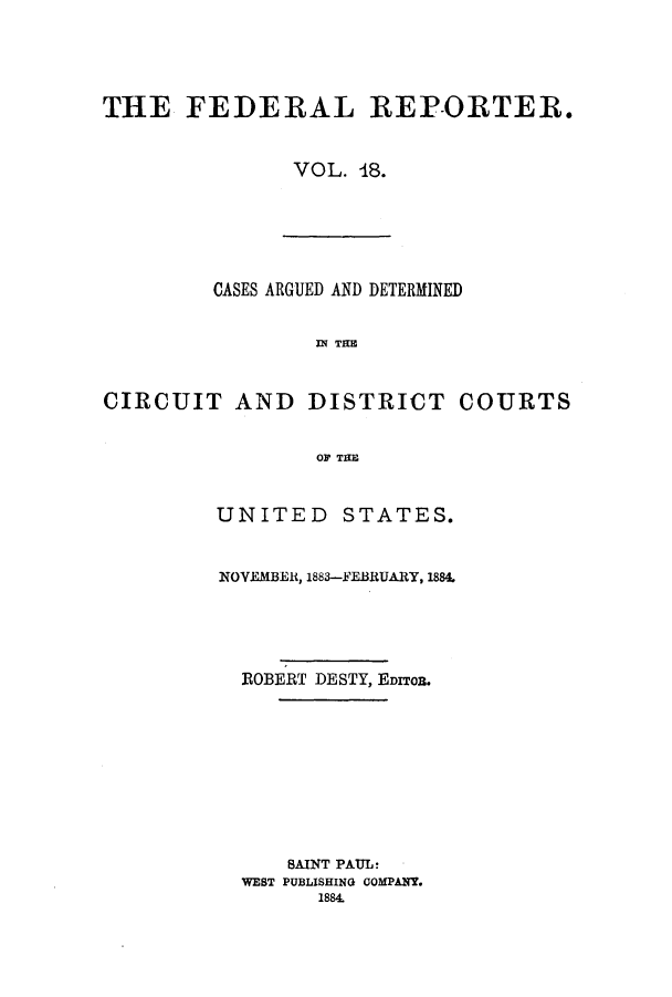 handle is hein.cases/fedrep0018 and id is 1 raw text is: THE FEDERAL REPORTER.
VOL. 48.

CASES ARGUED AND DETERMINED
IN THE
CIRCUIT AND DISTRICT COURTS
OF TAE

UNITED STATES.
NOVEMBER, 1883-FEBRUARY, 1884.
ROBERT DESTY, EDITOB.
8AINT PAUL:
WEST PUBLISHING COMPANY.
1884.


