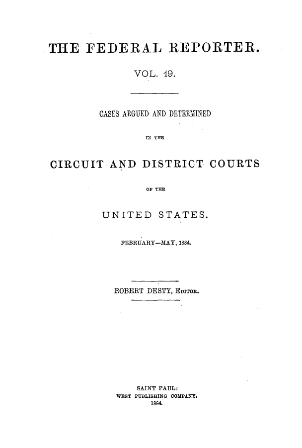 handle is hein.cases/fedrep0019 and id is 1 raw text is: THE FEDERAL REPORTER.
VOL. 19.

CASES ARGUED AND DETERMINED
IN THE
CIRCUIT AND DISTRICT COURTS
OF THE

UNITED STATES.
FEBRUARY-MAY, 1884.
ROBERT DESTY, EDITOR.
SAINT PAUL:
WEST PUBLISHING COMPANY.
1884.


